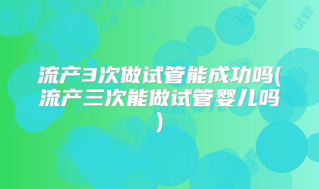 流产3次做试管能成功吗(流产三次能做试管婴儿吗)