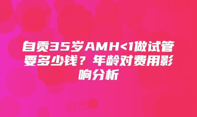 自贡35岁AMH<1做试管要多少钱？年龄对费用影响分析