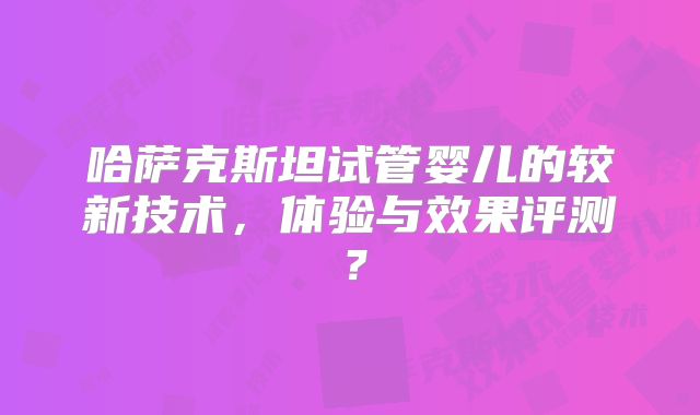 哈萨克斯坦试管婴儿的较新技术,体验与效果评测?