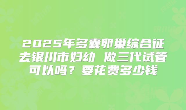2025年多囊卵巢综合征去银川市妇幼 做三代试管可以吗？要花费多少钱