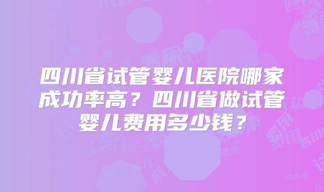 四川省试管婴儿医院哪家成功率高？四川省做试管婴儿费用多少钱？