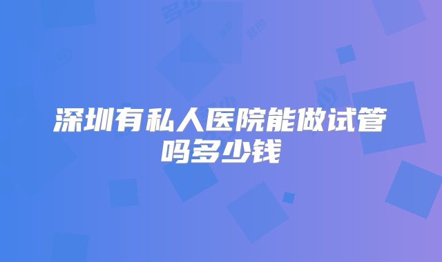 深圳有私人医院能做试管吗多少钱