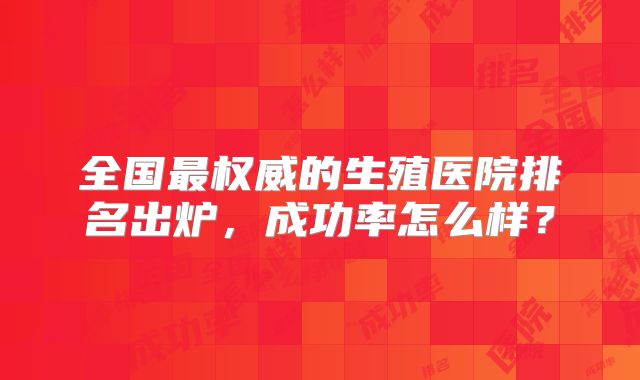 全国最权威的生殖医院排名出炉，成功率怎么样？