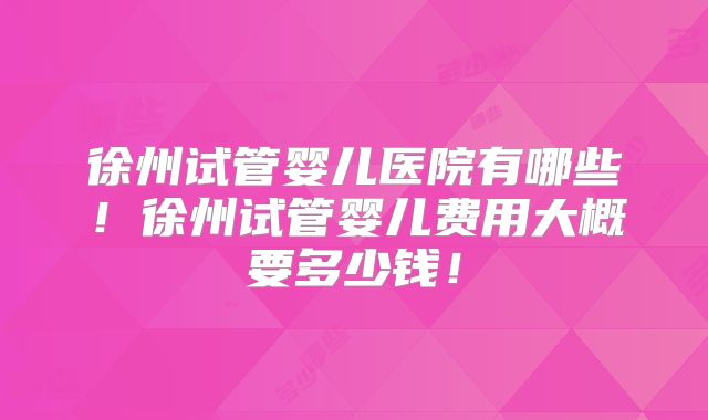 徐州试管婴儿医院有哪些!徐州试管婴儿费用大概要多少钱!