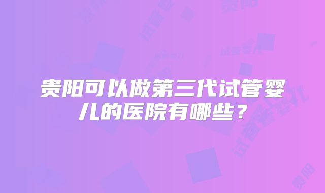 贵阳可以做第三代试管婴儿的医院有哪些？