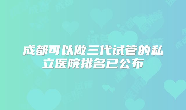 成都可以做三代试管的私立医院排名已公布