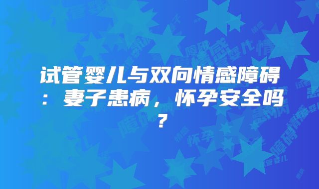 试管婴儿与双向情感障碍：妻子患病，怀孕安全吗？