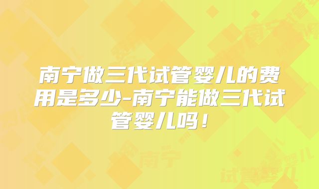 南宁做三代试管婴儿的费用是多少-南宁能做三代试管婴儿吗！