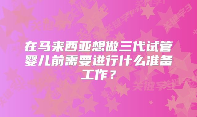 在马来西亚想做三代试管婴儿前需要进行什么准备工作?