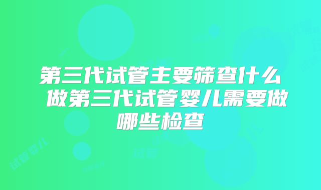 第三代试管主要筛查什么 做第三代试管婴儿需要做哪些检查