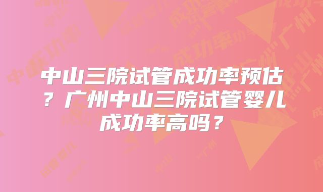 中山三院试管成功率预估?广州中山三院试管婴儿成功率高吗?