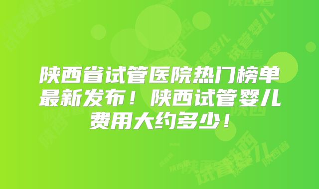 陕西省试管医院热门榜单最新发布！陕西试管婴儿费用大约多少！