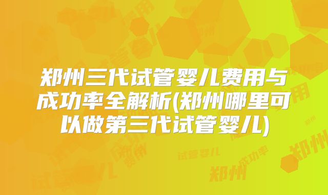 郑州三代试管婴儿费用与成功率全解析(郑州哪里可以做第三代试管婴儿)