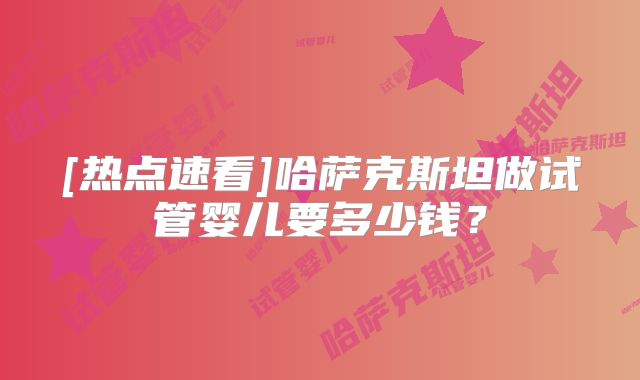 [热点速看]哈萨克斯坦做试管婴儿要多少钱？