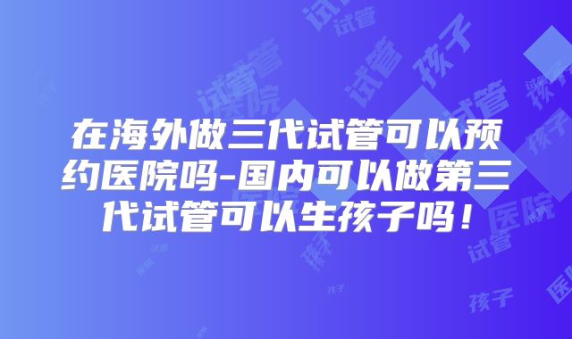 在海外做三代试管可以预约医院吗-国内可以做第三代试管可以生孩子吗！