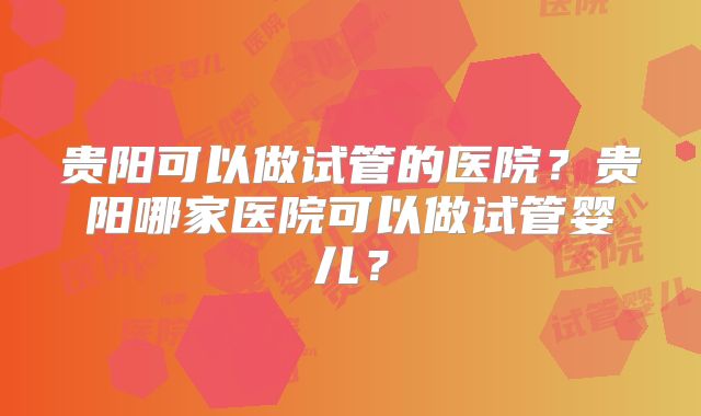 贵阳可以做试管的医院？贵阳哪家医院可以做试管婴儿？