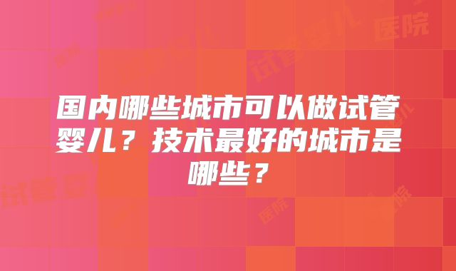 国内哪些城市可以做试管婴儿？技术最好的城市是哪些？