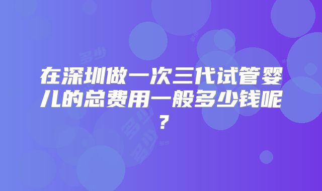 在深圳做一次三代试管婴儿的总费用一般多少钱呢？