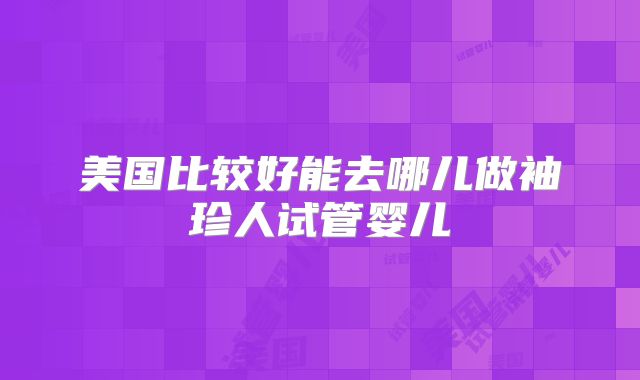 美国比较好能去哪儿做袖珍人试管婴儿