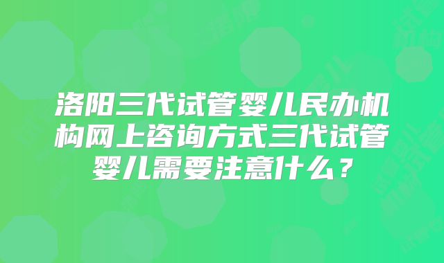 洛阳三代试管婴儿民办机构网上咨询方式三代试管婴儿需要注意什么？