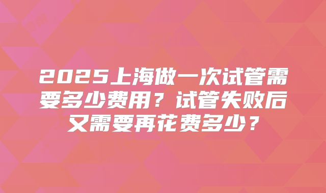 2025上海做一次试管需要多少费用？试管失败后又需要再花费多少？