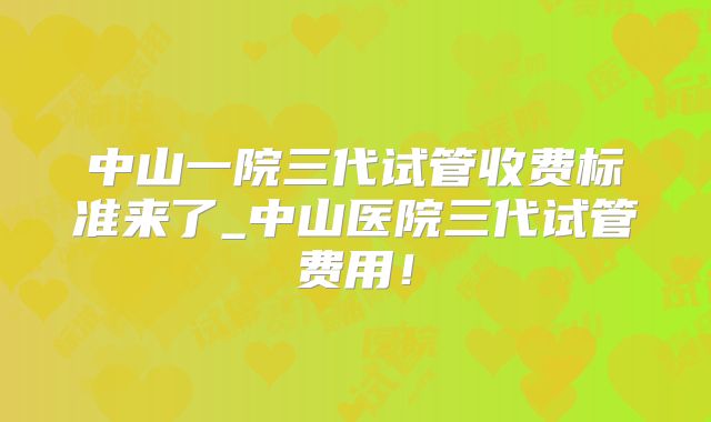 中山一院三代试管收费标准来了_中山医院三代试管费用!