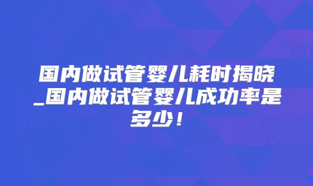 国内做试管婴儿耗时揭晓_国内做试管婴儿成功率是多少!