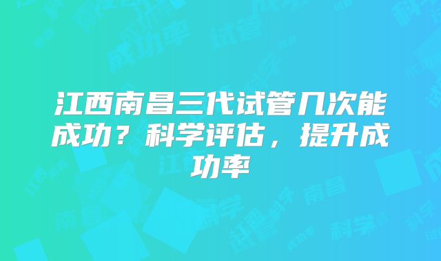 江西南昌三代试管几次能成功？科学评估，提升成功率