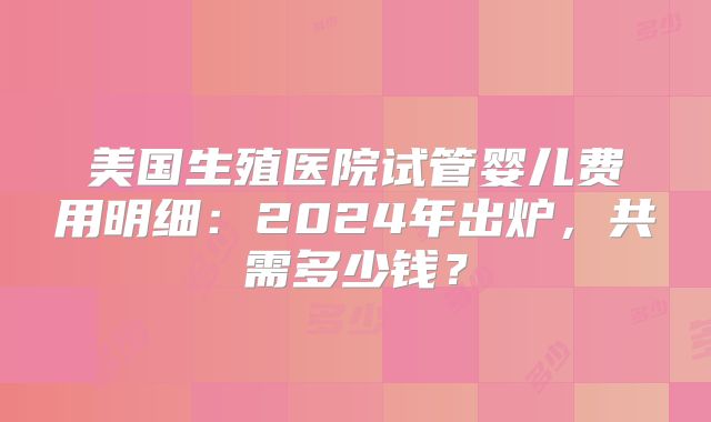 美国生殖医院试管婴儿费用明细:2024年出炉,共需多少钱?