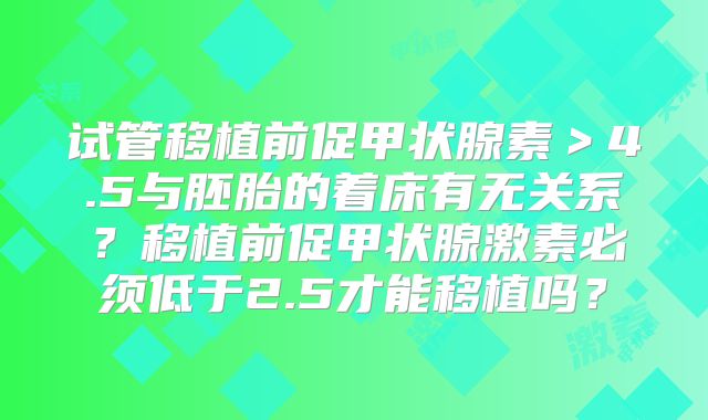 试管移植前促甲状腺素＞4.5与胚胎的着床有无关系？移植前促甲状腺激素必须低于2.5才能移植吗？