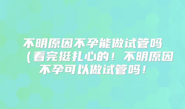 不明原因不孕能做试管吗(看完挺扎心的!不明原因不孕可以做试管吗!