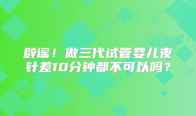 辟谣！做三代试管婴儿夜针差10分钟都不可以吗？