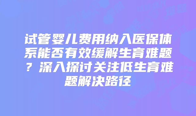 试管婴儿费用纳入医保体系能否有效缓解生育难题？深入探讨关注低生育难题解决路径