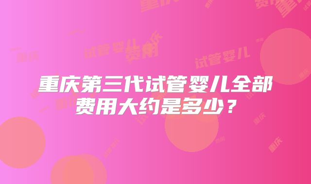 重庆第三代试管婴儿全部费用大约是多少？