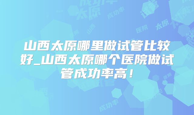 山西太原哪里做试管比较好_山西太原哪个医院做试管成功率高!
