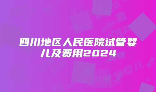 四川地区人民医院试管婴儿及费用2024