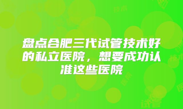盘点合肥三代试管技术好的私立医院，想要成功认准这些医院