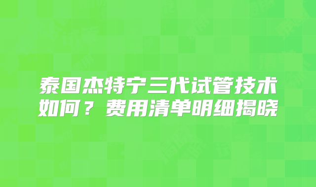 泰国杰特宁三代试管技术如何？费用清单明细揭晓