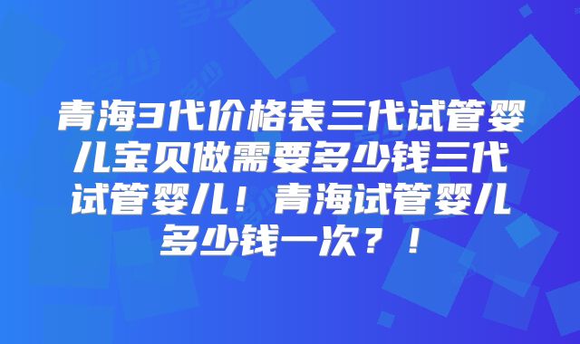 青海3代价格表三代试管婴儿宝贝做需要多少钱三代试管婴儿！青海试管婴儿多少钱一次？！