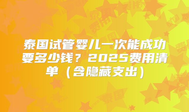 泰国试管婴儿一次能成功要多少钱？2025费用清单（含隐藏支出）