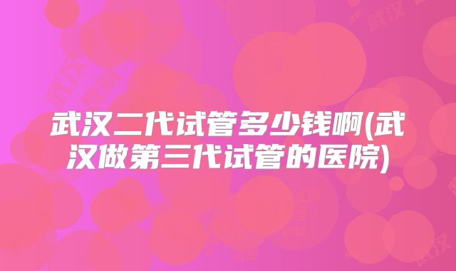 武汉二代试管多少钱啊(武汉做第三代试管的医院)