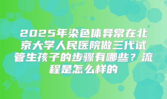 2025年染色体异常在北京大学人民医院做三代试管生孩子的步骤有哪些？流程是怎么样的