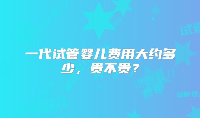 一代试管婴儿费用大约多少,贵不贵?