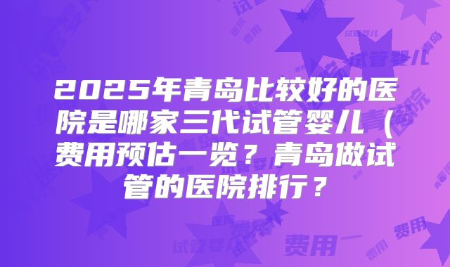 2025年青岛比较好的医院是哪家三代试管婴儿（费用预估一览？青岛做试管的医院排行？