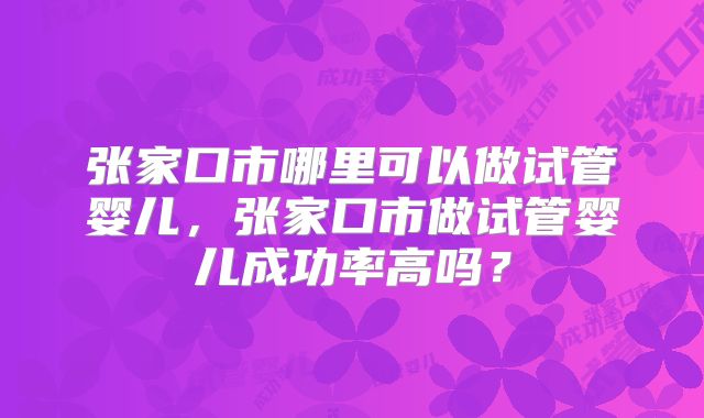 张家口市哪里可以做试管婴儿,张家口市做试管婴儿成功率高吗?