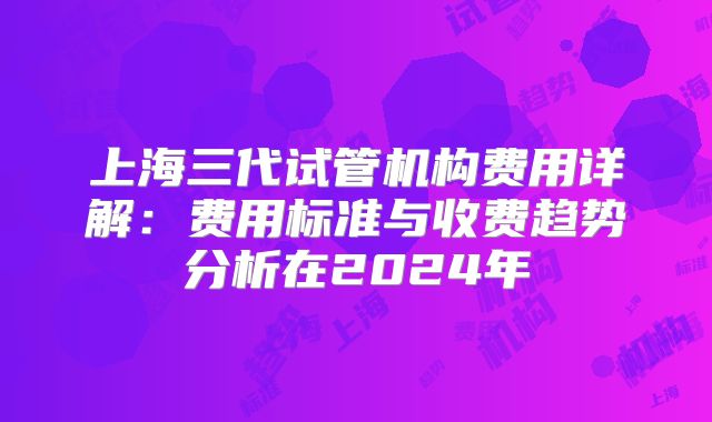 上海三代试管机构费用详解：费用标准与收费趋势分析在2024年