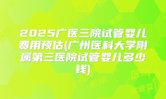 2025广医三院试管婴儿费用预估(广州医科大学附属第三医院试管婴儿多少钱)