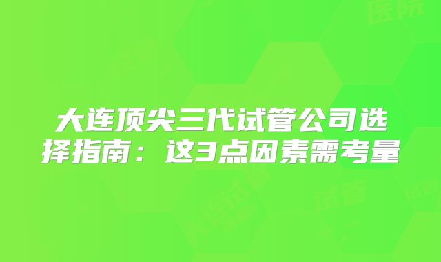 大连顶尖三代试管公司选择指南：这3点因素需考量