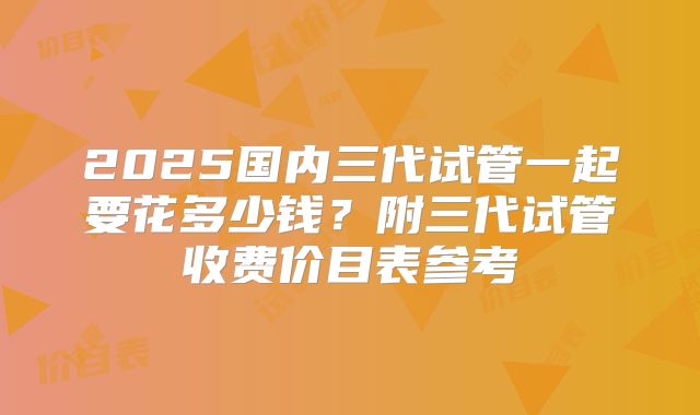 2025国内三代试管一起要花多少钱？附三代试管收费价目表参考