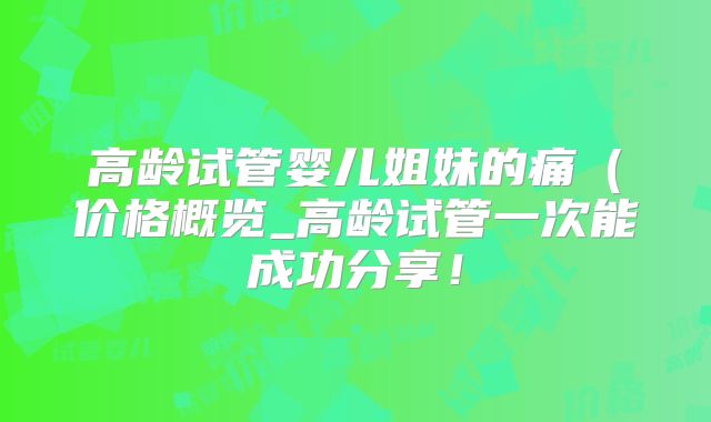 高龄试管婴儿姐妹的痛（价格概览_高龄试管一次能成功分享！
